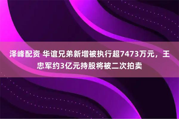 泽峰配资 华谊兄弟新增被执行超7473万元，王忠军约3亿元持股将被二次拍卖