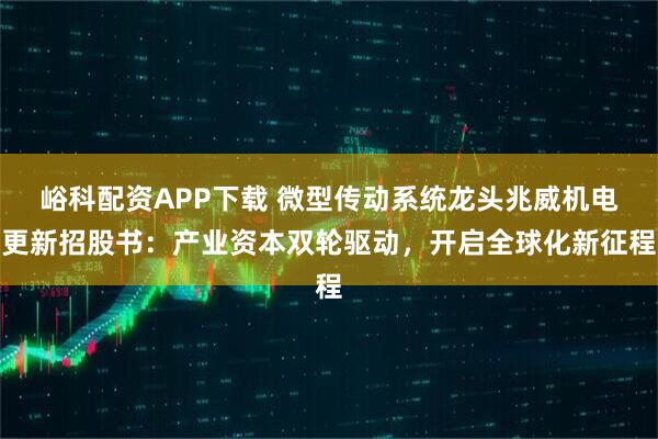 峪科配资APP下载 微型传动系统龙头兆威机电更新招股书：产业资本双轮驱动，开启全球化新征程