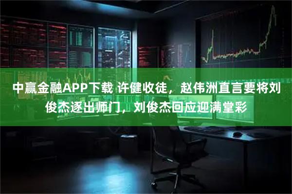 中赢金融APP下载 许健收徒,赵伟洲直言要将刘俊杰逐出师门,刘俊杰回应迎满堂彩