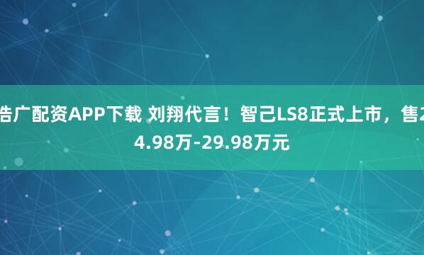 浩广配资APP下载 刘翔代言！智己LS8正式上市，售24.98万-29.98万元