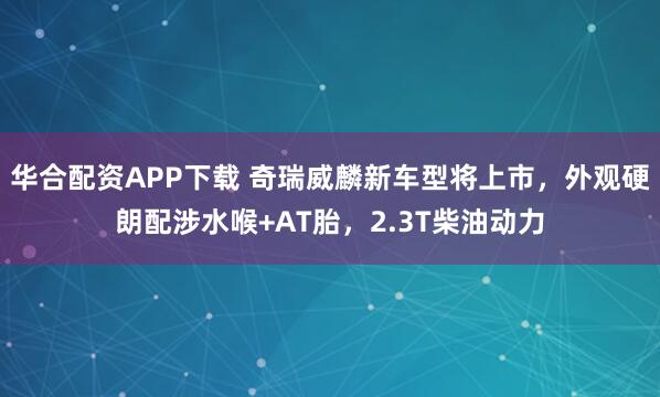 华合配资APP下载 奇瑞威麟新车型将上市，外观硬朗配涉水喉+AT胎，2.3T柴油动力