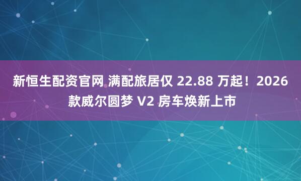 新恒生配资官网 满配旅居仅 22.88 万起！2026 款威尔圆梦 V2 房车焕新上市