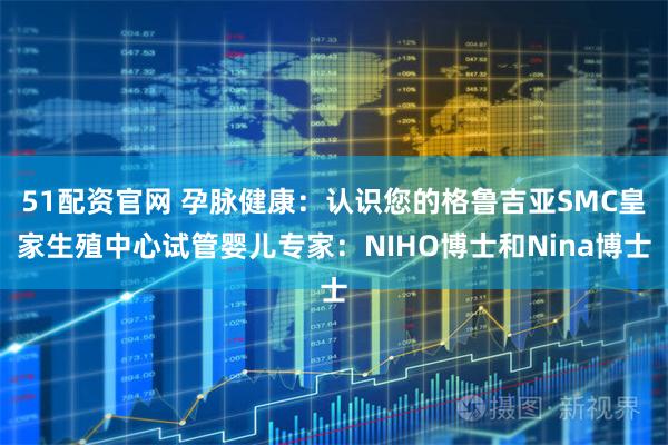 51配资官网 孕脉健康：认识您的格鲁吉亚SMC皇家生殖中心试管婴儿专家：NIHO博士和Nina博士