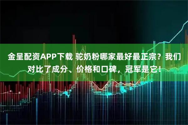 金呈配资APP下载 驼奶粉哪家最好最正宗？我们对比了成分、价格和口碑，冠军是它！