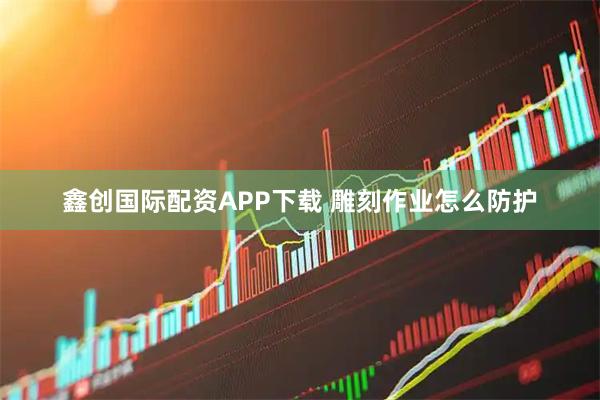 鑫创国际配资APP下载 雕刻作业怎么防护
