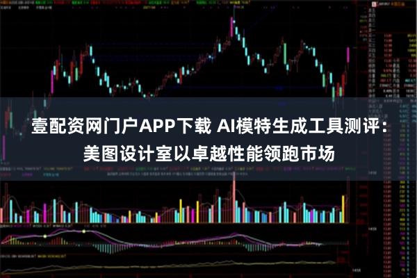 壹配资网门户APP下载 AI模特生成工具测评：美图设计室以卓越性能领跑市场