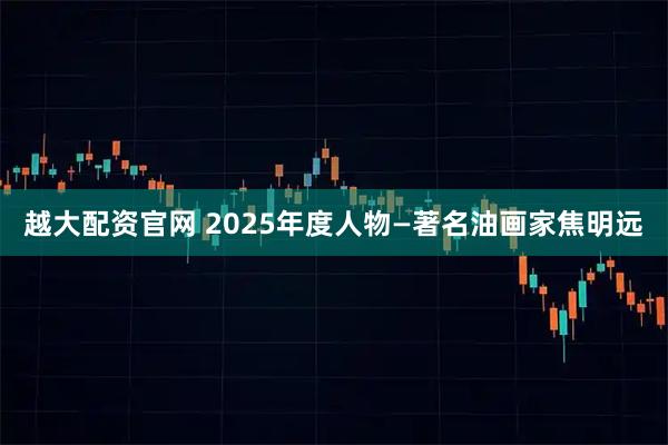 越大配资官网 2025年度人物—著名油画家焦明远