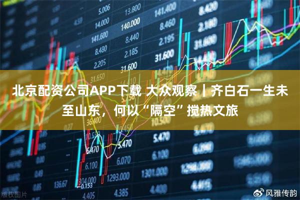北京配资公司APP下载 大众观察｜齐白石一生未至山东，何以“隔空”搅热文旅