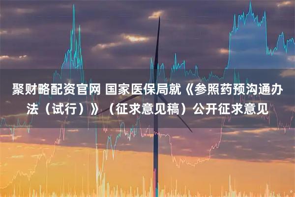 聚财略配资官网 国家医保局就《参照药预沟通办法（试行）》（征求意见稿）公开征求意见