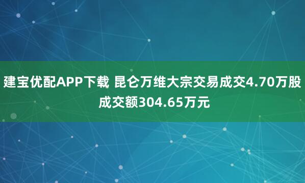 建宝优配APP下载 昆仑万维大宗交易成交4.70万股 成交额304.65万元