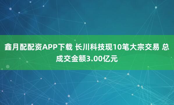 鑫月配配资APP下载 长川科技现10笔大宗交易 总成交金额3.00亿元