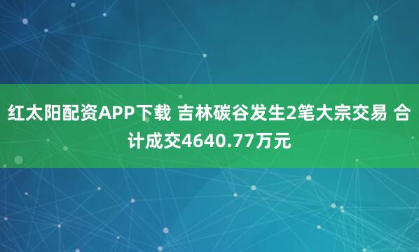 红太阳配资APP下载 吉林碳谷发生2笔大宗交易 合计成交4640.77万元