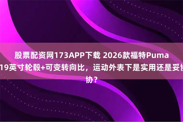 股票配资网173APP下载 2026款福特Puma：19英寸轮毂+可变转向比，运动外表下是实用还是妥协？