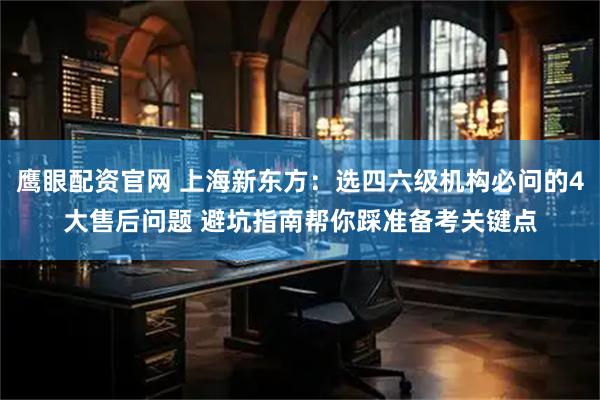鹰眼配资官网 上海新东方：选四六级机构必问的4大售后问题 避坑指南帮你踩准备考关键点
