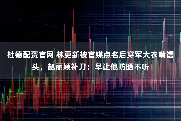 杜德配资官网 林更新被官媒点名后穿军大衣啃馒头，赵丽颖补刀：早让他防晒不听
