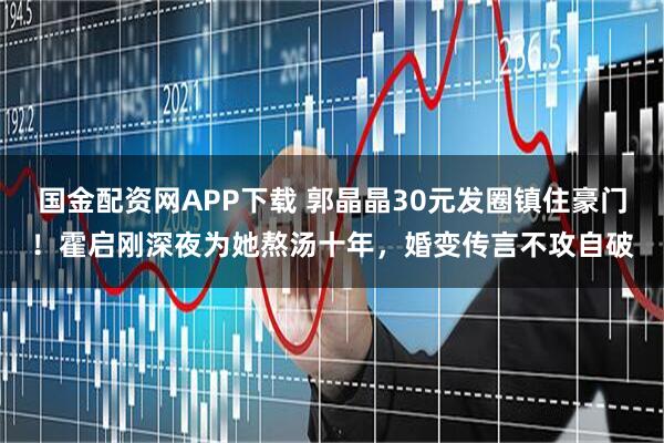 国金配资网APP下载 郭晶晶30元发圈镇住豪门！霍启刚深夜为她熬汤十年，婚变传言不攻自破