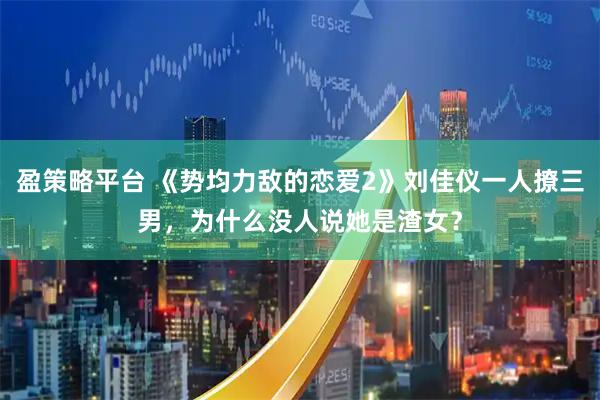 盈策略平台 《势均力敌的恋爱2》刘佳仪一人撩三男，为什么没人说她是渣女？