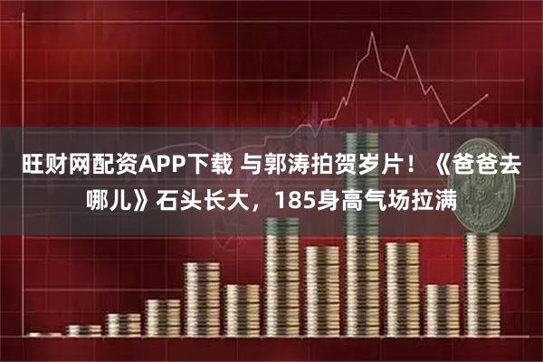 旺财网配资APP下载 与郭涛拍贺岁片！《爸爸去哪儿》石头长大，185身高气场拉满