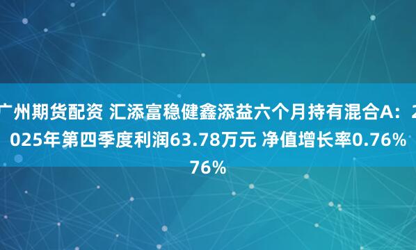 广州期货配资 汇添富稳健鑫添益六个月持有混合A：2025年第四季度利润63.78万元 净值增长率0.76%