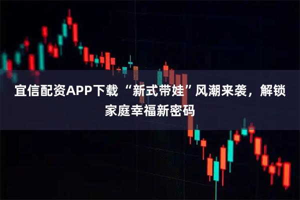 宜信配资APP下载 “新式带娃”风潮来袭，解锁家庭幸福新密码