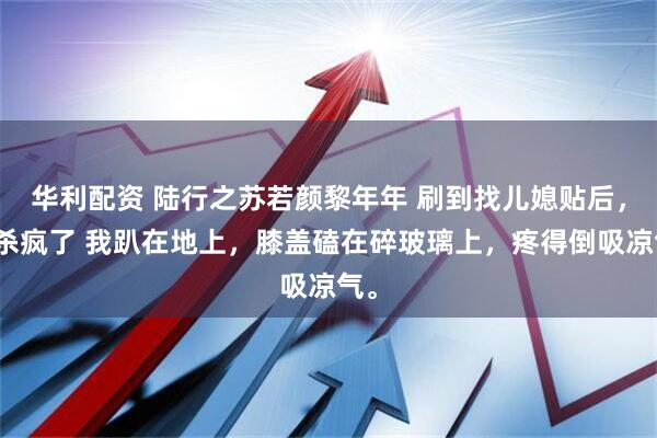 华利配资 陆行之苏若颜黎年年 刷到找儿媳贴后，我杀疯了 我趴在地上，膝盖磕在碎玻璃上，疼得倒吸凉气。