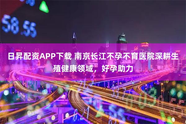 日昇配资APP下载 南京长江不孕不育医院深耕生殖健康领域，好孕助力