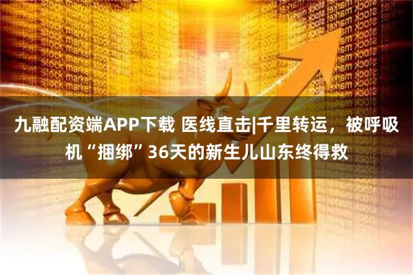 九融配资端APP下载 医线直击|千里转运，被呼吸机“捆绑”36天的新生儿山东终得救