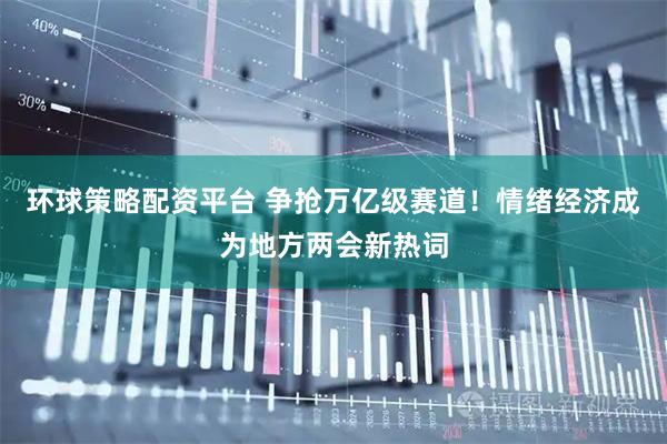 环球策略配资平台 争抢万亿级赛道！情绪经济成为地方两会新热词