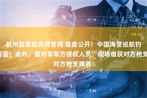 杭州股票配资网官网 首度公开！中国海警巡航钓鱼岛画面！此外，面对菲军方侵权人员，现场缴获对方枪支弹药！