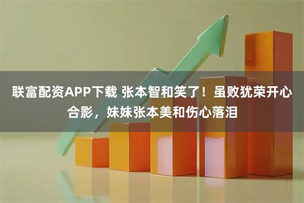 联富配资APP下载 张本智和笑了！虽败犹荣开心合影，妹妹张本美和伤心落泪