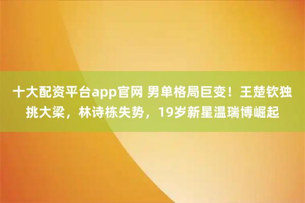 十大配资平台app官网 男单格局巨变！王楚钦独挑大梁，林诗栋失势，19岁新星温瑞博崛起