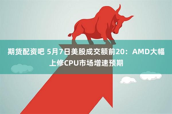 期货配资吧 5月7日美股成交额前20：AMD大幅上修CPU市场增速预期