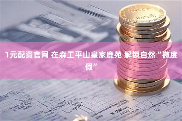 1元配资官网 在森工平山皇家鹿苑 解锁自然“微度假”