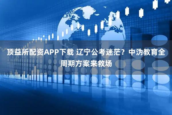 顶益所配资APP下载 辽宁公考迷茫？中沩教育全周期方案来救场